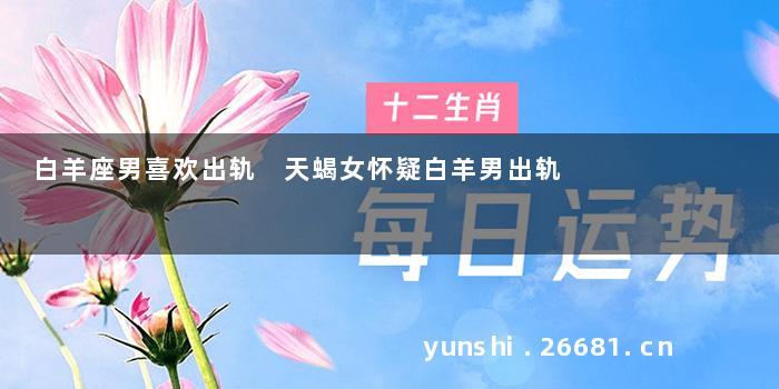 白羊座男喜欢出轨 天蝎女怀疑白羊男出轨